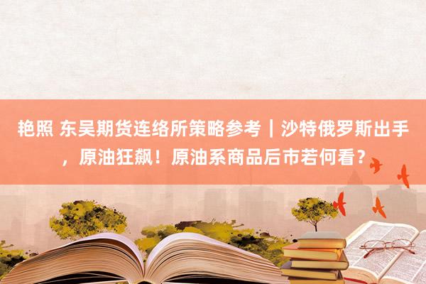 艳照 东吴期货连络所策略参考｜沙特俄罗斯出手，原油狂飙！原油系商品后市若何看？