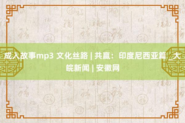 成人故事mp3 文化丝路 | 共赢：印度尼西亚篇 _大皖新闻 | 安徽网