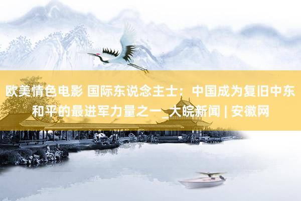 欧美情色电影 国际东说念主士：中国成为复旧中东和平的最进军力量之一_大皖新闻 | 安徽网