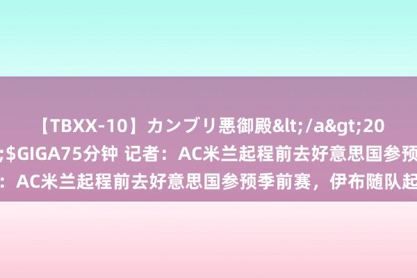 【TBXX-10】カンブリ悪御殿</a>2014-04-25GIGA&$GIGA75分钟 记者：AC米兰起程前去好意思国参预季前赛，伊布随队起程