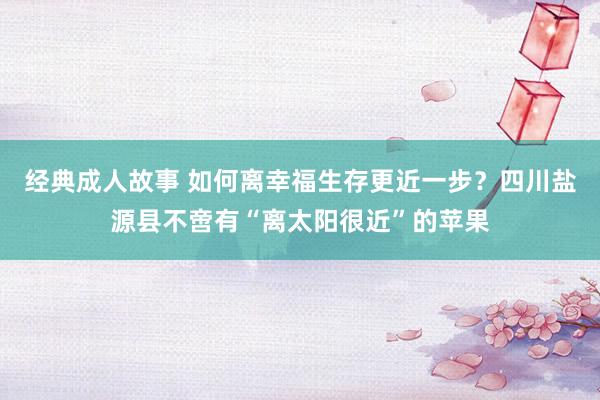 经典成人故事 如何离幸福生存更近一步？四川盐源县不啻有“离太阳很近”的苹果