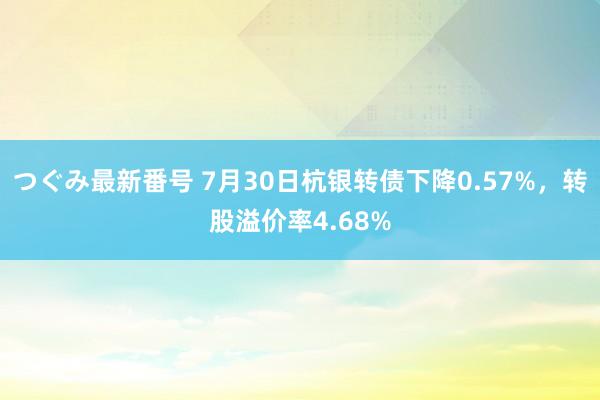 つぐみ最新番号 7月30日杭银转债下降0.57%，转股溢价率4.68%