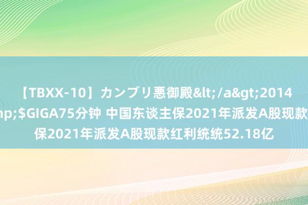 【TBXX-10】カンブリ悪御殿</a>2014-04-25GIGA&$GIGA75分钟 中国东谈主保2021年派发A股现款红利统统52.18亿