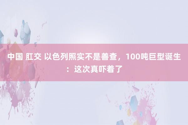 中国 肛交 以色列照实不是善查，100吨巨型诞生：这次真吓着了