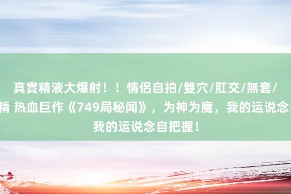 真實精液大爆射！！情侶自拍/雙穴/肛交/無套/大量噴精 热血巨作《749局秘闻》，为神为魔，我的运说念自把握！