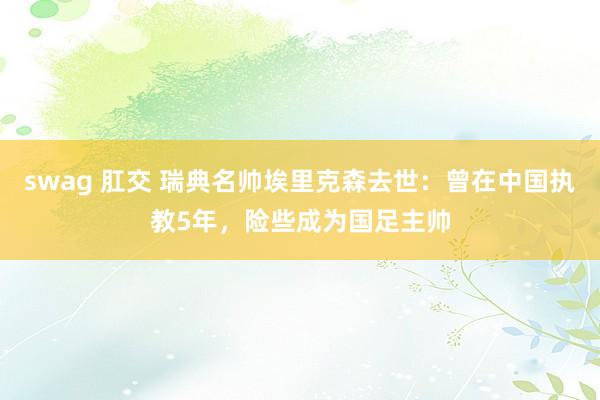 swag 肛交 瑞典名帅埃里克森去世：曾在中国执教5年，险些成为国足主帅