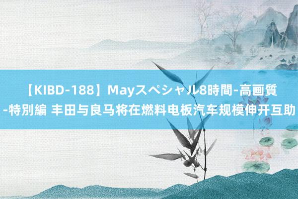 【KIBD-188】Mayスペシャル8時間-高画質-特別編 丰田与良马将在燃料电板汽车规模伸开互助