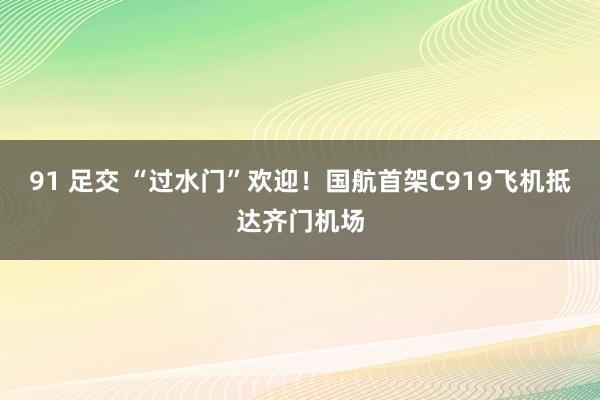 91 足交 “过水门”欢迎！国航首架C919飞机抵达齐门机场