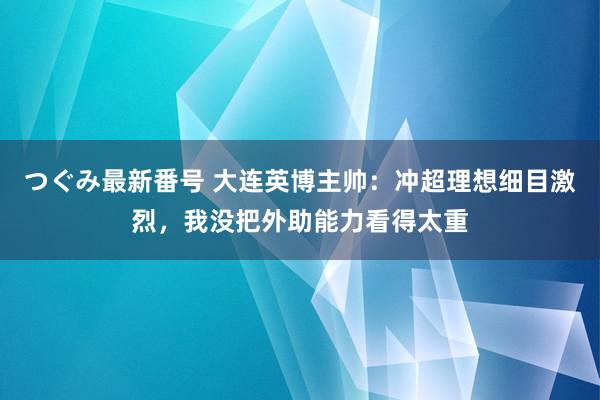 つぐみ最新番号 大连英博主帅：冲超理想细目激烈，我没把外助能力看得太重