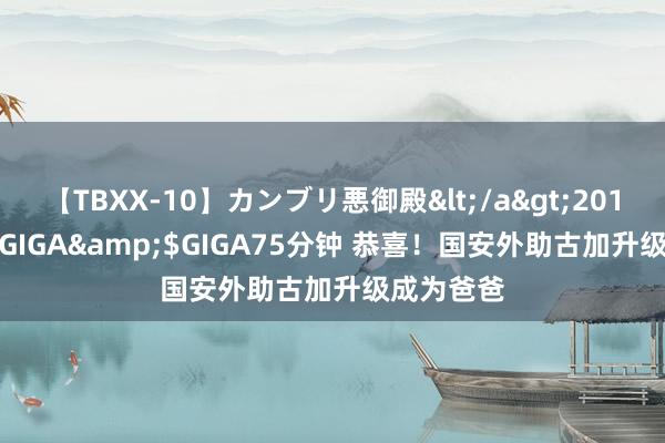 【TBXX-10】カンブリ悪御殿</a>2014-04-25GIGA&$GIGA75分钟 恭喜！国安外助古加升级成为爸爸