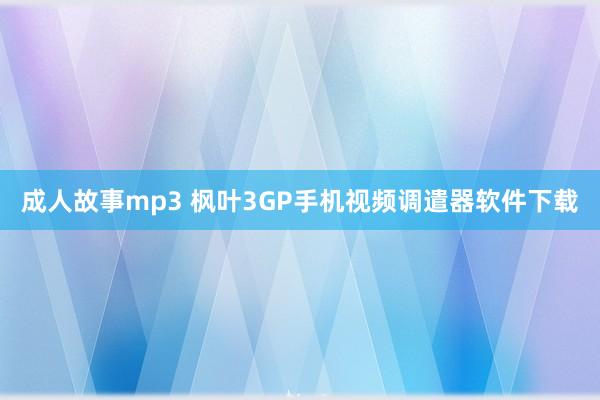 成人故事mp3 枫叶3GP手机视频调遣器软件下载