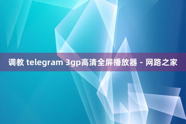 调教 telegram 3gp高清全屏播放器 - 网路之家