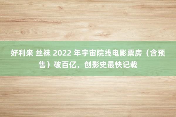 好利来 丝袜 2022 年宇宙院线电影票房（含预售）破百亿，创影史最快记载