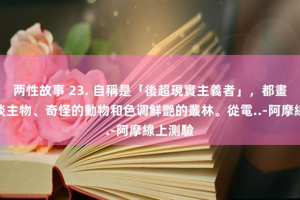 两性故事 23. 自稱是「後超現實主義者」，都畫些庸东谈主物、奇怪的動物和色调鮮艷的叢林。從電..-阿摩線上測驗