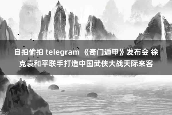 自拍偷拍 telegram 《奇门遁甲》发布会 徐克袁和平联手打造中国武侠大战天际来客