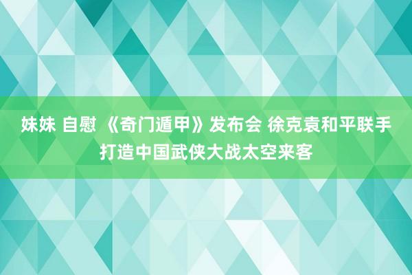 妹妹 自慰 《奇门遁甲》发布会 徐克袁和平联手打造中国武侠大战太空来客