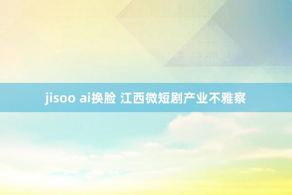 jisoo ai换脸 江西微短剧产业不雅察