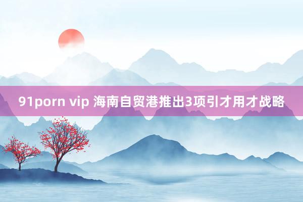 91porn vip 海南自贸港推出3项引才用才战略