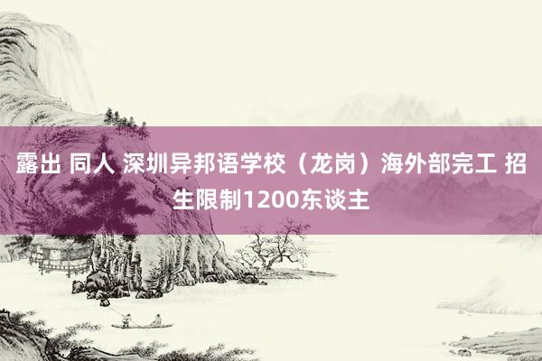 露出 同人 深圳异邦语学校（龙岗）海外部完工 招生限制1200东谈主