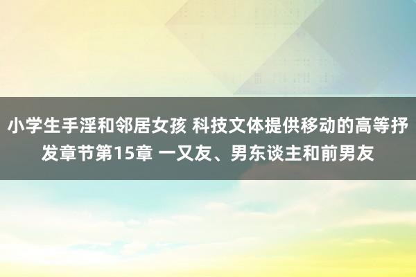 小学生手淫和邻居女孩 科技文体提供移动的高等抒发章节第15章 一又友、男东谈主和前男友