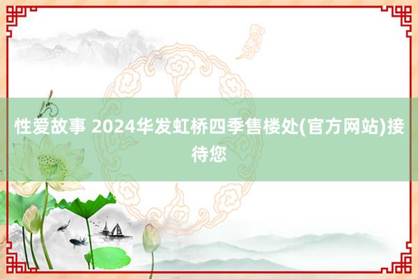 性爱故事 2024华发虹桥四季售楼处(官方网站)接待您