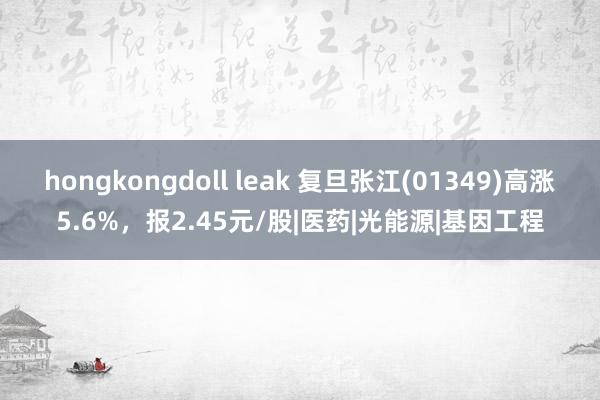 hongkongdoll leak 复旦张江(01349)高涨5.6%，报2.45元/股|医药|光能源|基因工程