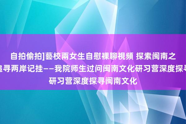 自拍偷拍]藝校兩女生自慰裸聊視頻 探索闽南之好意思，追寻两岸记挂——我院师生过问闽南文化研习营深度探寻闽南文化