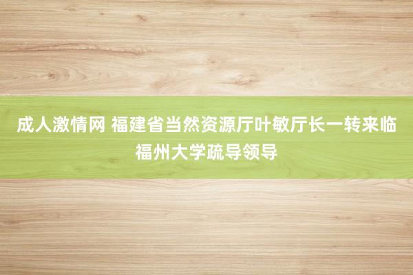 成人激情网 福建省当然资源厅叶敏厅长一转来临福州大学疏导领导