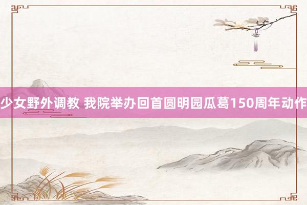 少女野外调教 我院举办回首圆明园瓜葛150周年动作