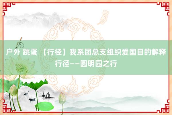 户外 跳蛋 【行径】我系团总支组织爱国目的解释行径——圆明园之行